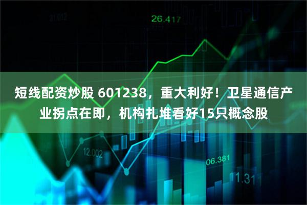 短线配资炒股 601238，重大利好！卫星通信产业拐点在即，机构扎堆看好15只概念股
