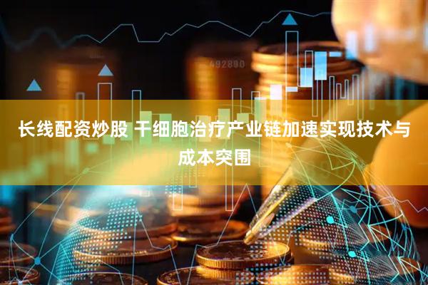 长线配资炒股 干细胞治疗产业链加速实现技术与成本突围