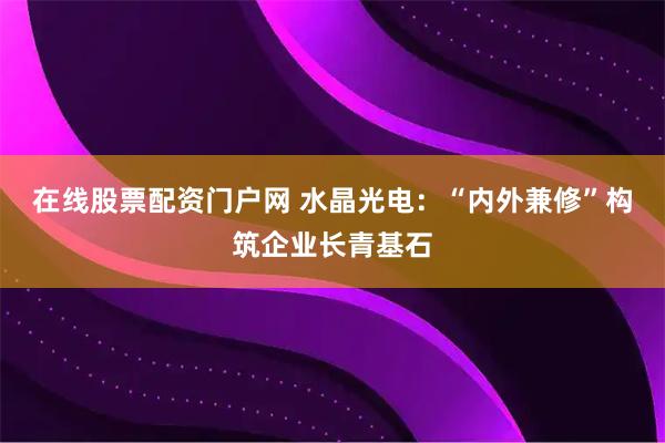在线股票配资门户网 水晶光电：“内外兼修”构筑企业长青基石