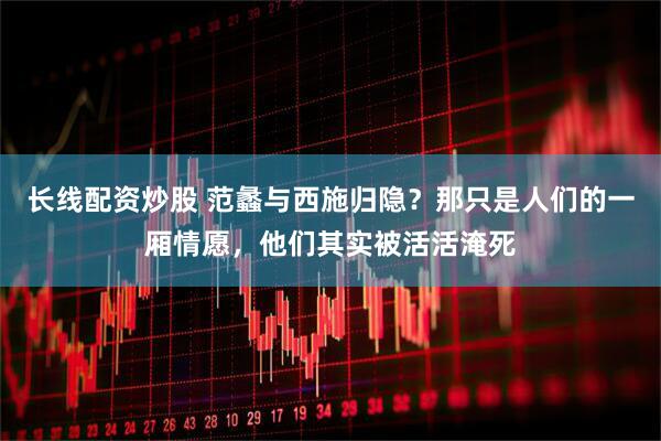 长线配资炒股 范蠡与西施归隐？那只是人们的一厢情愿，他们其实被活活淹死