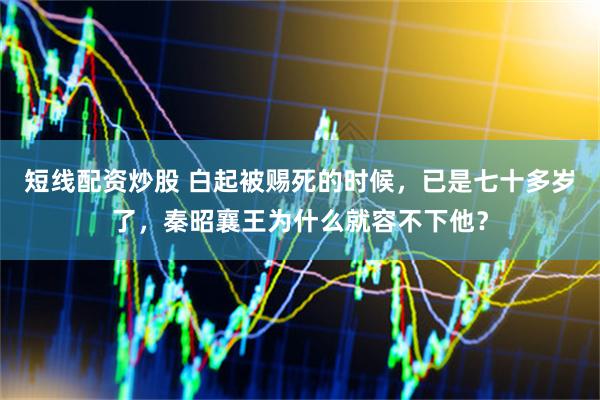 短线配资炒股 白起被赐死的时候，已是七十多岁了，秦昭襄王为什么就容不下他？