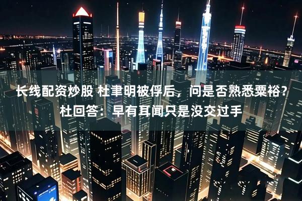长线配资炒股 杜聿明被俘后，问是否熟悉粟裕？杜回答：早有耳闻只是没交过手