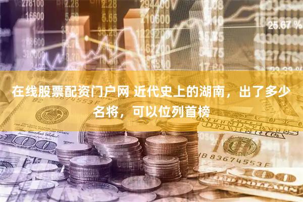 在线股票配资门户网 近代史上的湖南，出了多少名将，可以位列首榜