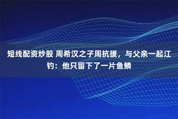 短线配资炒股 周希汉之子周抗援，与父亲一起江钓：他只留下了一片鱼鳞