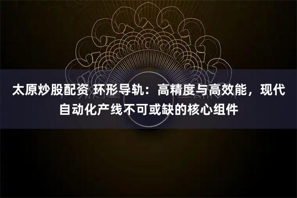 太原炒股配资 环形导轨：高精度与高效能，现代自动化产线不可或缺的核心组件