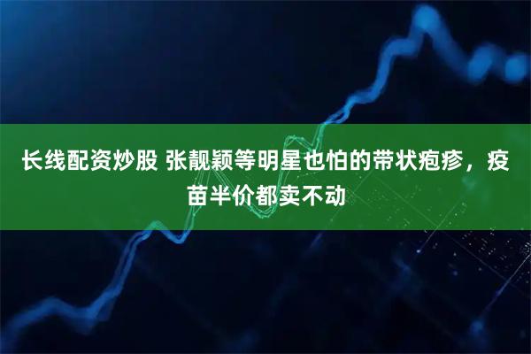 长线配资炒股 张靓颖等明星也怕的带状疱疹，疫苗半价都卖不动