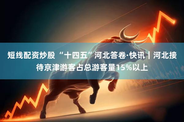 短线配资炒股 “十四五”河北答卷·快讯｜河北接待京津游客占总游客量15%以上