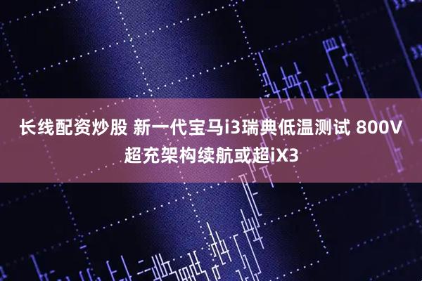 长线配资炒股 新一代宝马i3瑞典低温测试 800V超充架构续航或超iX3