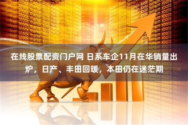 在线股票配资门户网 日系车企11月在华销量出炉，日产、丰田回暖，本田仍在迷茫期