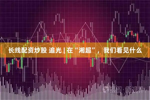长线配资炒股 追光 | 在“湘超”，我们看见什么