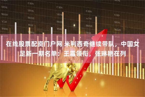 在线股票配资门户网 米利西奇继续带队，中国女足新一期名单：王霜领衔，张琳艳在列