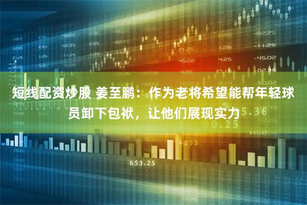 短线配资炒股 姜至鹏：作为老将希望能帮年轻球员卸下包袱，让他们展现实力