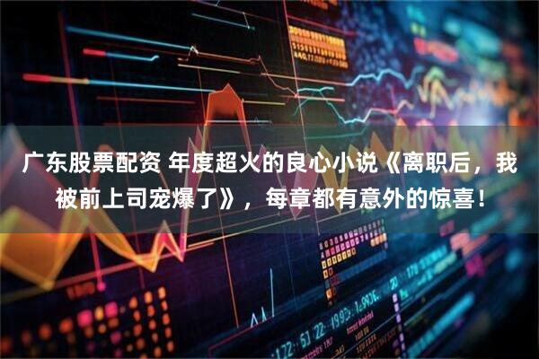 广东股票配资 年度超火的良心小说《离职后，我被前上司宠爆了》，每章都有意外的惊喜！
