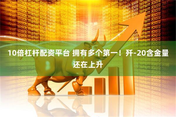 10倍杠杆配资平台 拥有多个第一!歼-20含金量还在上升