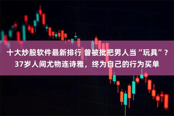 十大炒股软件最新排行 曾被批把男人当“玩具”？37岁人间尤物连诗雅，终为自己的行为买单