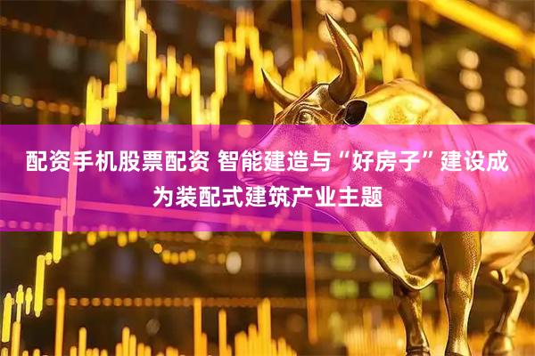 配资手机股票配资 智能建造与“好房子”建设成为装配式建筑产业主题