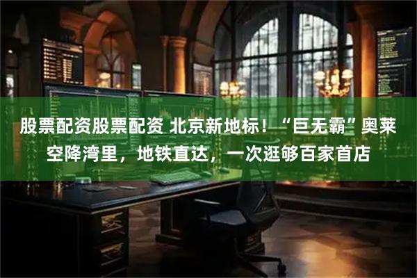 股票配资股票配资 北京新地标！“巨无霸”奥莱空降湾里，地铁直达，一次逛够百家首店