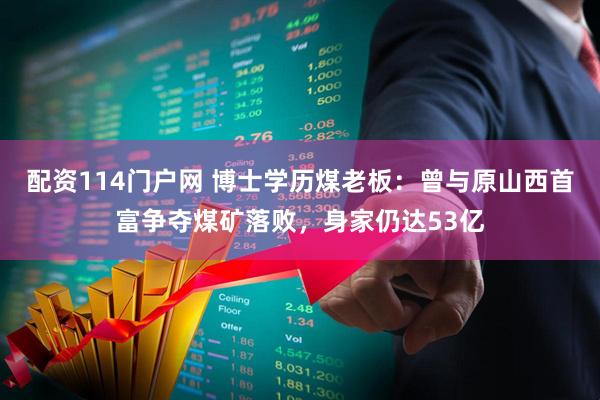 配资114门户网 博士学历煤老板：曾与原山西首富争夺煤矿落败，身家仍达53亿