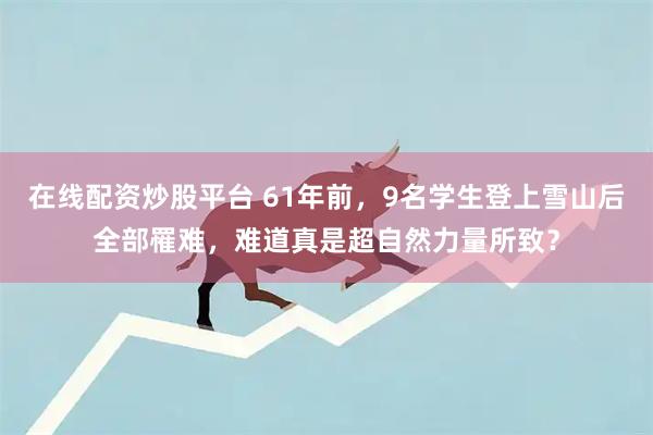 在线配资炒股平台 61年前，9名学生登上雪山后全部罹难，难道真是超自然力量所致？