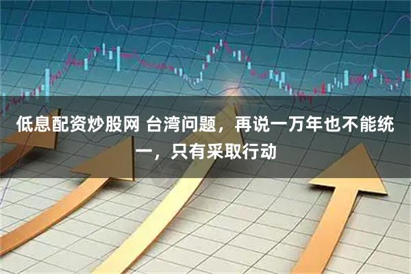 低息配资炒股网 台湾问题，再说一万年也不能统一，只有采取行动