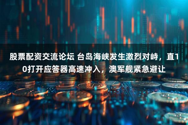 股票配资交流论坛 台岛海峡发生激烈对峙，直10打开应答器高速冲入，澳军舰紧急避让