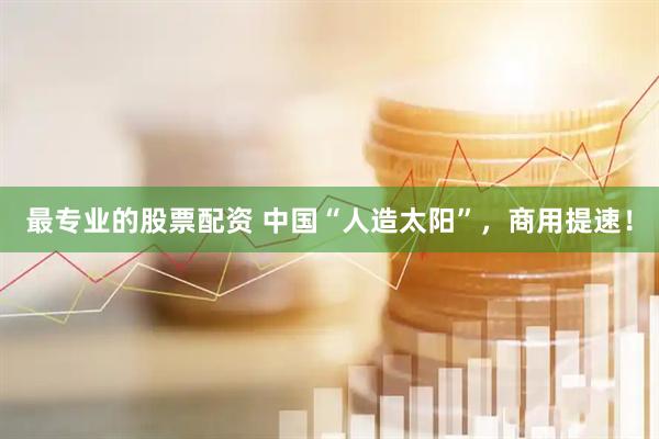 最专业的股票配资 中国“人造太阳”，商用提速！
