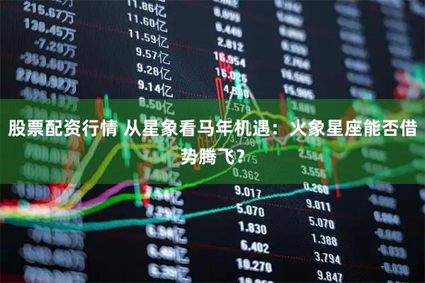 股票配资行情 从星象看马年机遇:火象星座能否借势腾飞?