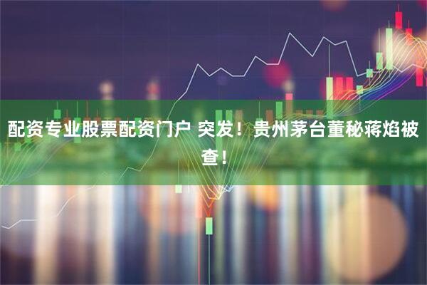 配资专业股票配资门户 突发！贵州茅台董秘蒋焰被查！