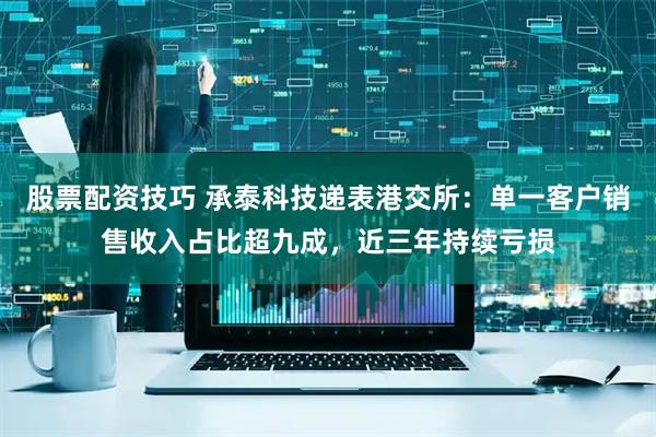股票配资技巧 承泰科技递表港交所：单一客户销售收入占比超九成，近三年持续亏损