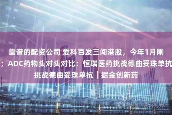 靠谱的配资公司 爱科百发三闯港股，今年1月刚获批首款药物；ADC药物头对头对比：恒瑞医药挑战德曲妥珠单抗｜掘金创新药