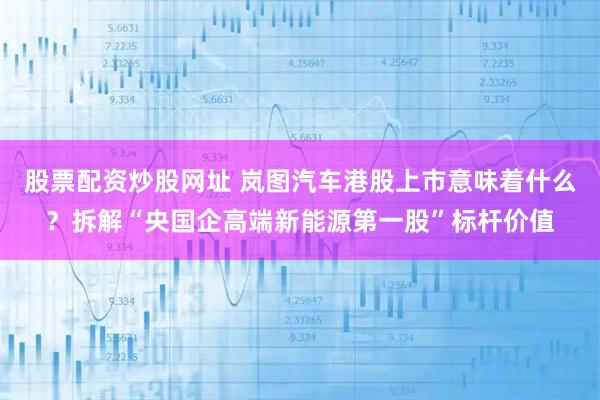 股票配资炒股网址 岚图汽车港股上市意味着什么？拆解“央国企高端新能源第一股”标杆价值