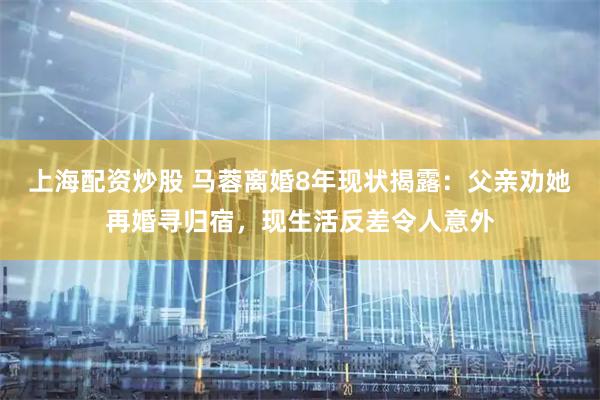 上海配资炒股 马蓉离婚8年现状揭露:父亲劝她再婚寻归宿,现生活反差令人意外