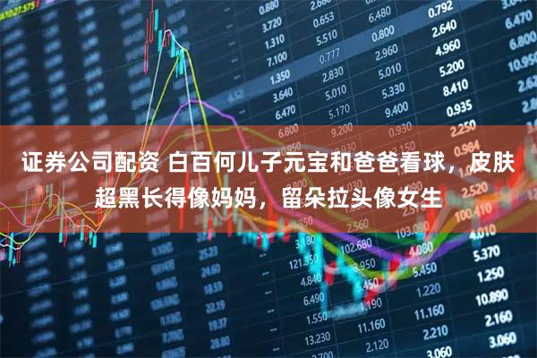 证券公司配资 白百何儿子元宝和爸爸看球，皮肤超黑长得像妈妈，留朵拉头像女生
