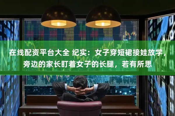 在线配资平台大全 纪实：女子穿短裙接娃放学，旁边的家长盯着女子的长腿，若有所思