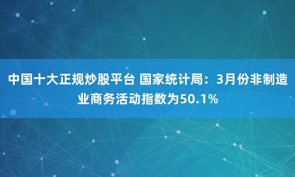 中国十大正规炒股平台 国家统计局：3月份非制造业商务活动指数为50.1%