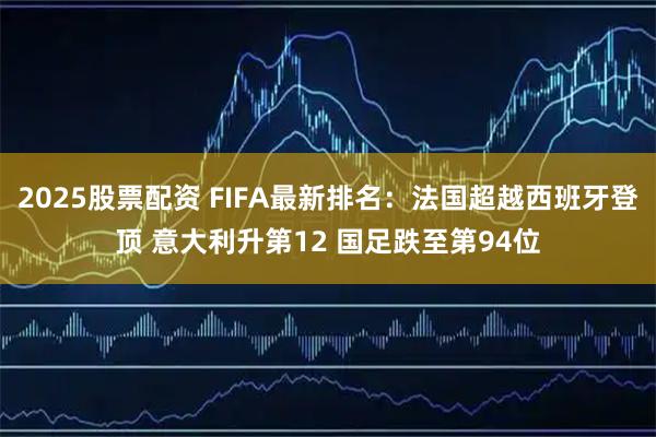 2025股票配资 FIFA最新排名：法国超越西班牙登顶 意大利升第12 国足跌至第94位