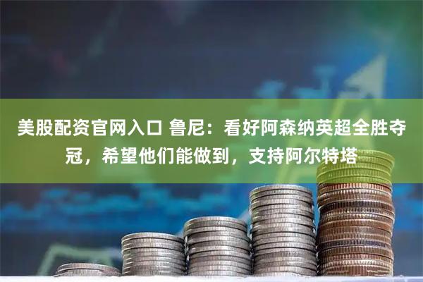 美股配资官网入口 鲁尼：看好阿森纳英超全胜夺冠，希望他们能做到，支持阿尔特塔