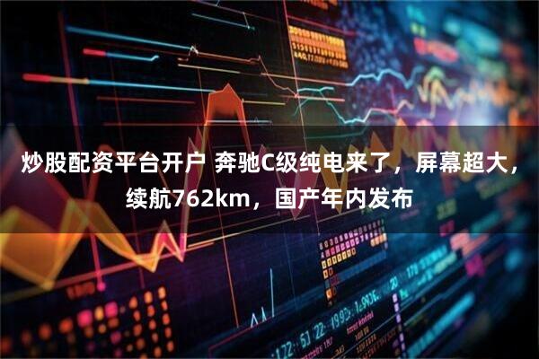 炒股配资平台开户 奔驰C级纯电来了，屏幕超大，续航762km，国产年内发布