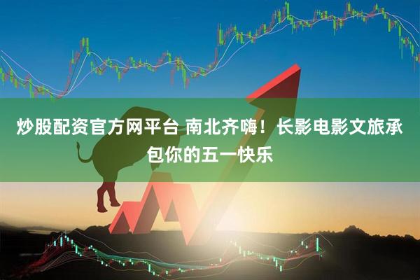 炒股配资官方网平台 南北齐嗨！长影电影文旅承包你的五一快乐