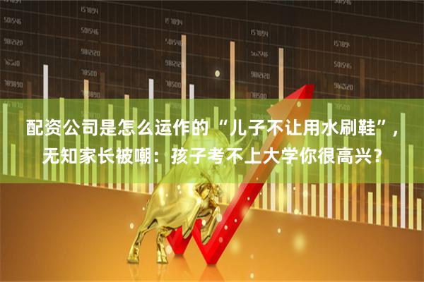 配资公司是怎么运作的 “儿子不让用水刷鞋”,无知家长被嘲:孩子考不上大学你很高兴?