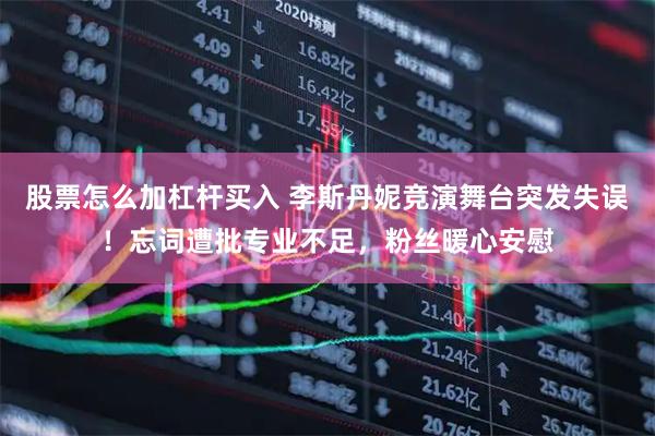 股票怎么加杠杆买入 李斯丹妮竞演舞台突发失误!忘词遭批专业不足,粉丝暖心安慰