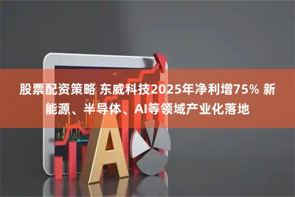股票配资策略 东威科技2025年净利增75% 新能源、半导体、AI等领域产业化落地