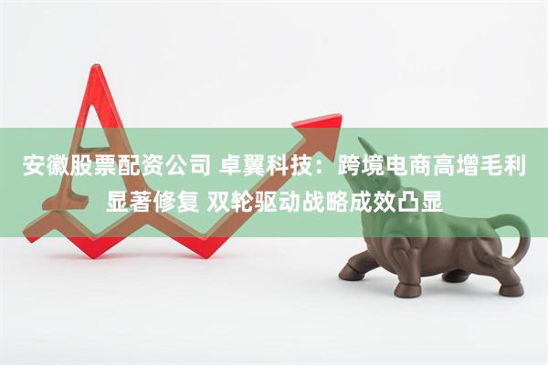 安徽股票配资公司 卓翼科技：跨境电商高增毛利显著修复 双轮驱动战略成效凸显